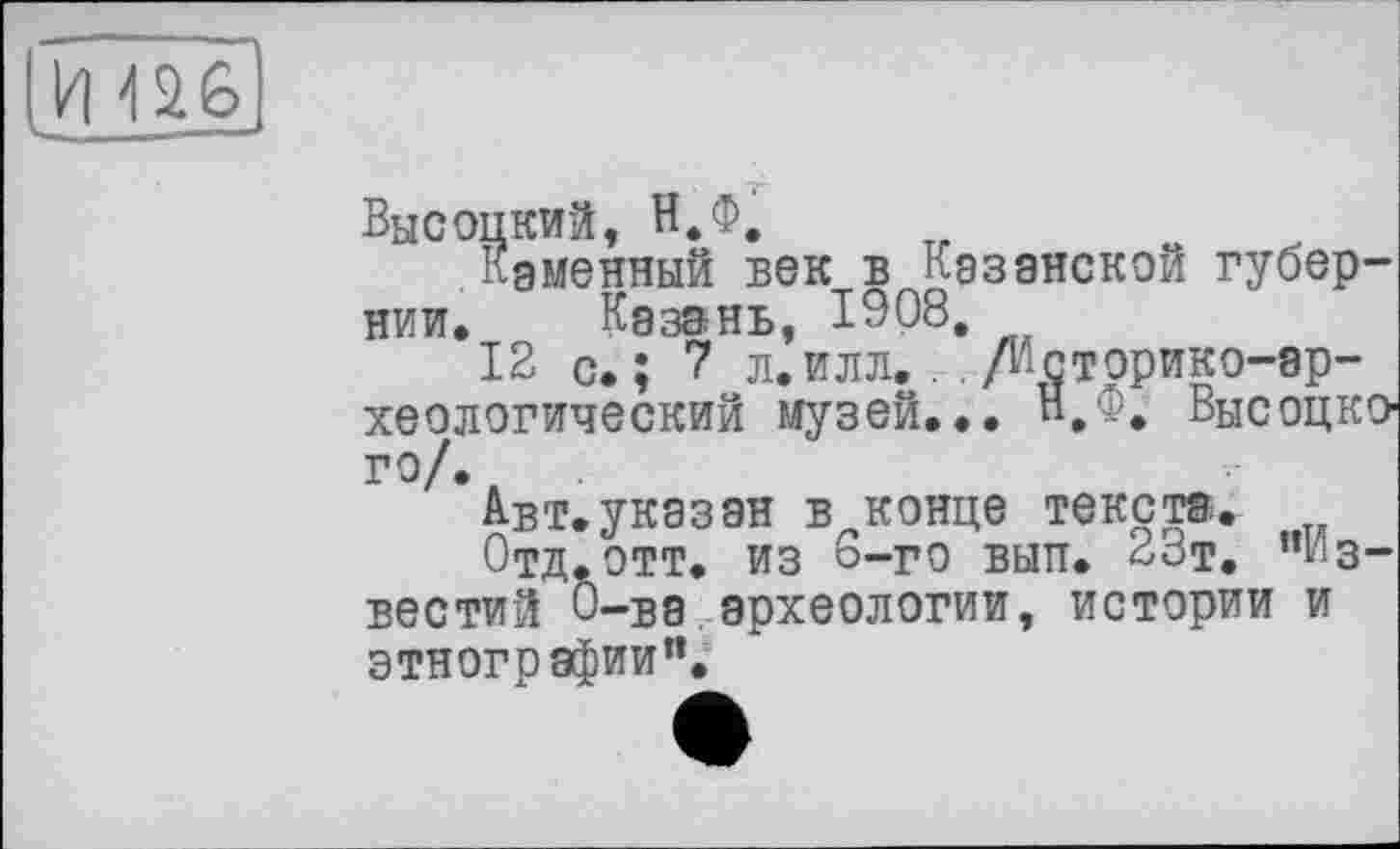 ﻿и ж
Высоцкий, Н.Ф.
Каменный век в Казанской губернии, Казань, 1908,
12 с.; 7 л. илл.. , /историко-археологический музей... Н.Ф. Высоцкого/..
Авт.указан в конце текста.
Отд.ОТТ. ИЗ о-го ВЫП. 23т. "известий О-ва.археологии, истории и этнографии”.